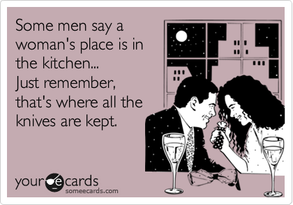 Some men say a
woman's place is in
the kitchen... 
Just remember, 
that's where all the
knives are kept.
