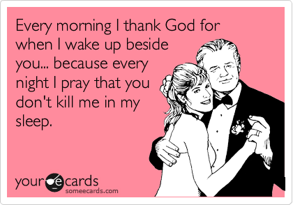 Every morning I thank God for when I wake up beside
you... because every
night I pray that you
don't kill me in my
sleep.