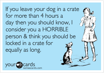 If you leave your dog in a crate
for more than 4 hours a
day then you should know, I consider you a HORRIBLE
person & think you should be locked in a crate for
equally as long.