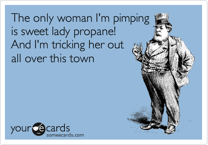 The only woman I'm pimping
is sweet lady propane! 
And I'm tricking her out
all over this town