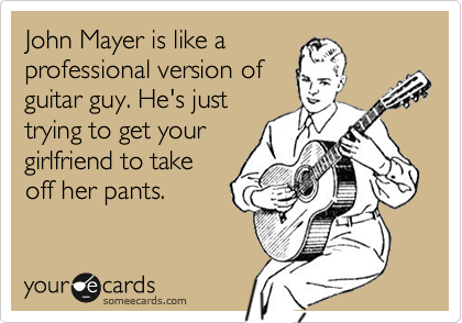 John Mayer is like a
professional version of
guitar guy. He's just
trying to get your
girlfriend to take
off her pants.
