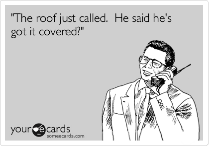 "The roof just called.  He said he's got it covered?"