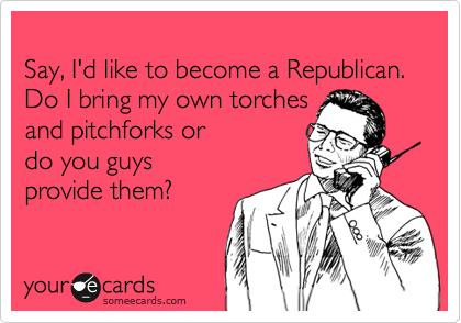 
Say, I'd like to become a Republican.  Do I bring my own torches 
and pitchforks or 
do you guys
provide them?