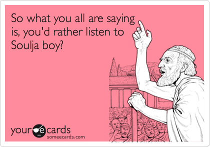 So what you all are saying
is, you'd rather listen to
Soulja boy?