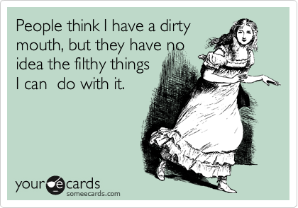 People think I have a dirty
mouth, but they have no 
idea the filthy things
I can  do with it.