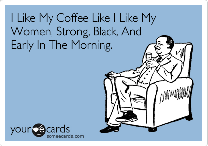I Like My Coffee Like I Like My Women, Strong, Black, And
Early In The Morning.