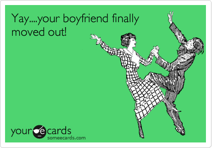 Yay....your boyfriend finally
moved out!