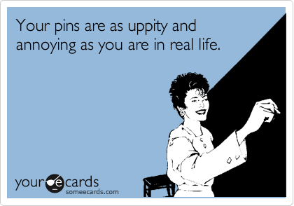Your pins are as uppity and annoying as you are in real life.
