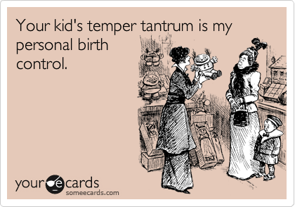 Your kid's temper tantrum is my personal birth
control.  