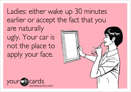 Ladies: either wake up 30 minutes earlier or accept the fact that you are naturally
ugly. Your car is
not the place to
apply your face.