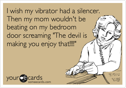 I wish my vibrator had a silencer.
Then my mom wouldn't be
beating on my bedroom
door screaming "The devil is
making you enjoy that!!!!"