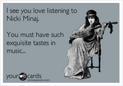 I see you love listening to
Nicki Minaj.

You must have such
exquisite tastes in
music...