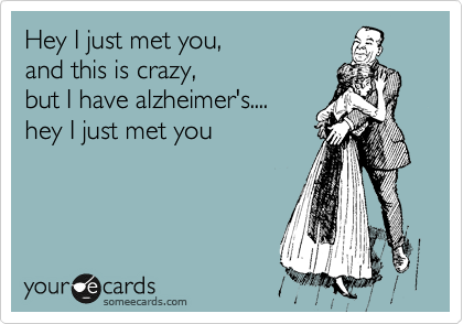 Hey I just met you, 
and this is crazy, 
but I have alzheimer's....
hey I just met you
