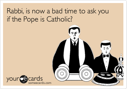 Rabbi, is now a bad time to ask you if the Pope is Catholic?