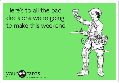Here's to all the bad
decisions we're going
to make this weekend!