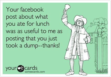 Your facebook
post about what
you ate for lunch
was as useful to me as
posting that you just
took a dump--thanks!