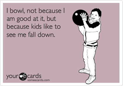 I bowl, not because I
am good at it, but
because kids like to 
see me fall down.