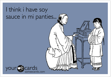 I think i have soy
sauce in mi panties...