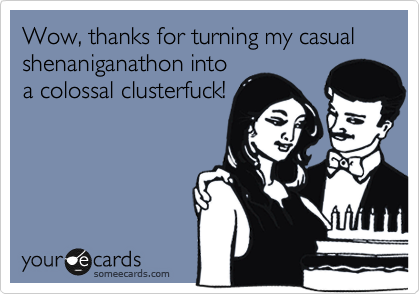 Wow, thanks for turning my casual shenaniganathon into
a colossal clusterfuck!