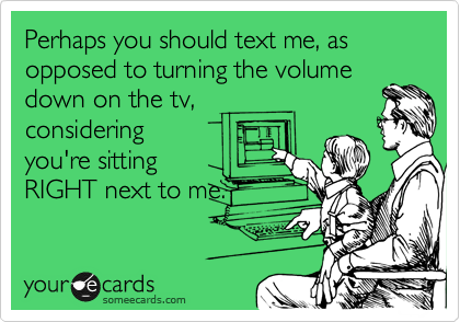 Perhaps you should text me, as opposed to turning the volume
down on the tv,
considering
you're sitting
RIGHT next to me. 