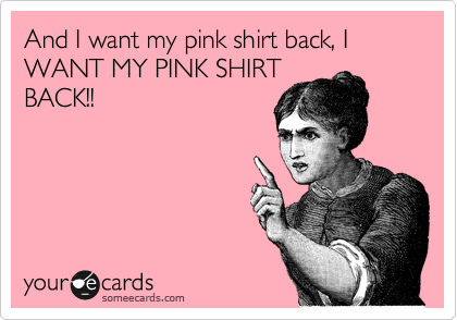 And I want my pink shirt back, I WANT MY PINK SHIRT
BACK!!