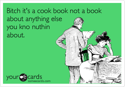 Bitch it's a cook book not a book about anything else
you kno nuthin
about.