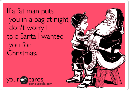 If a fat man puts
 you in a bag at night,
 don't worry I
told Santa I wanted
 you for
Christmas.

