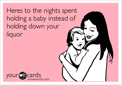 Heres to the nights spent
holding a baby instead of
holding down your
liquor 