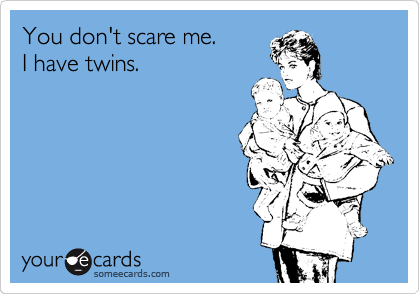 You don't scare me. 
I have twins.