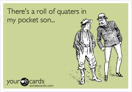 There's a roll of quaters in
my pocket son...