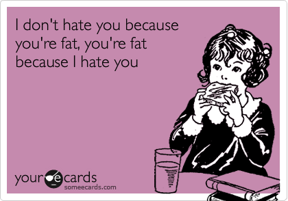 I don't hate you because
you're fat, you're fat
because I hate you