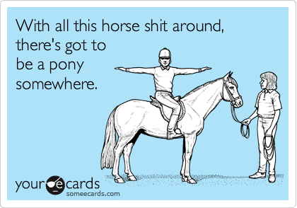With all this horse shit around, there's got to 
be a pony
somewhere. 