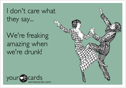 I don't care what
they say...

We're freaking 
amazing when 
we're drunk!