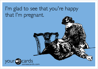 I'm glad to see that you're happy that I'm pregnant.