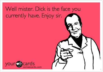 Well mister. Dick is the face you currently have. Enjoy sir.