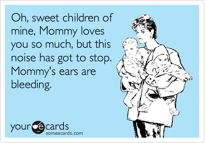 Oh, sweet children of
mine, Mommy loves
you so much, but this
noise has got to stop.
Mommy's ears are
bleeding.