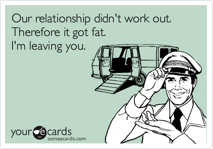 Our relationship didn't work out.
Therefore it got fat.
I'm leaving you.