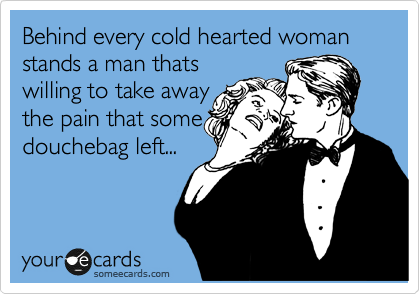 Behind every cold hearted woman stands a man thats
willing to take away
the pain that some
douchebag left...