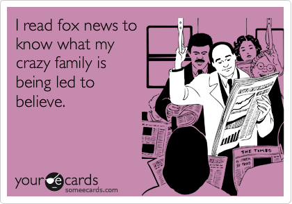 I read fox news to
know what my
crazy family is
being led to
believe. 