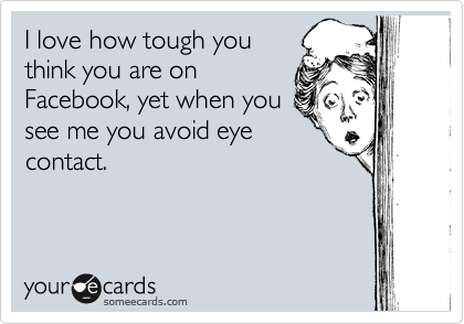 I love how tough you
think you are on
Facebook, yet when you
see me you avoid eye
contact.