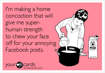 I'm making a home
concoction that will
give me super-
human strength
to chew your face
off for your annoying
Facebook posts.