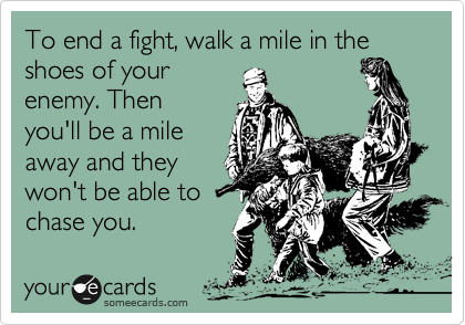 To end a fight, walk a mile in the shoes of your
enemy. Then
you'll be a mile
away and they
won't be able to
chase you. 