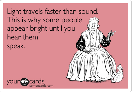 Light travels faster than sound. 
This is why some people 
appear bright until you 
hear them
speak.