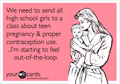 We need to send all
high school girls to a
class about teen 
pregnancy & proper
contraception use.      
 ..I'm starting to feel 
    out-of-the-loop.