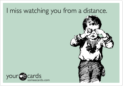 I miss watching you from a distance.