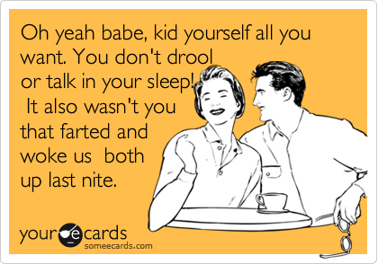 Oh yeah babe, kid yourself all you want. You don't drool  
or talk in your sleep!
 It also wasn't you
that farted and 
woke us  both
up last nite.