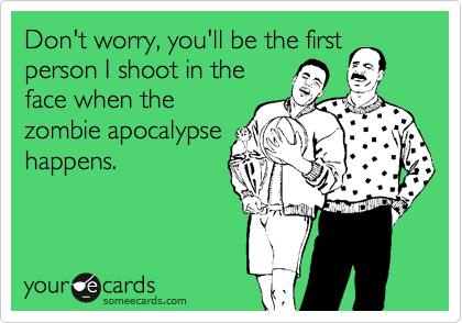 Don't worry, you'll be the first
person I shoot in the
face when the
zombie apocalypse
happens.