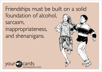 Friendships must be built on a solid foundation of alcohol,
sarcasm, 
inappropriateness,
and shenanigans.