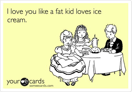 I love you like a fat kid loves ice cream.
