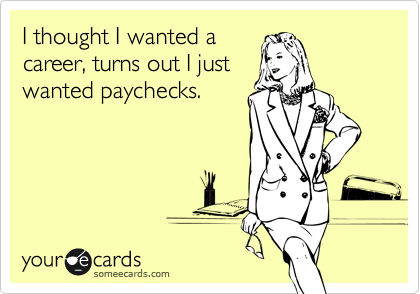 I thought I wanted a
career, turns out I just
wanted paychecks.